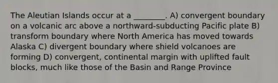 The Aleutian Islands occur at a ________. A) convergent boundary on a volcanic arc above a northward-subducting Pacific plate B) transform boundary where North America has moved towards Alaska C) divergent boundary where shield volcanoes are forming D) convergent, continental margin with uplifted fault blocks, much like those of the Basin and Range Province