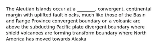 The Aleutian Islands occur at a ________. convergent, continental margin with uplifted fault blocks, much like those of the Basin and Range Province convergent boundary on a volcanic arc above the subducting Pacific plate divergent boundary where shield volcanoes are forming transform boundary where North America has moved towards Alaska