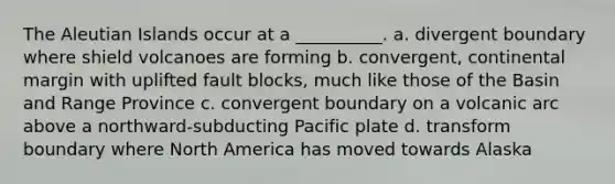 The Aleutian Islands occur at a __________. a. divergent boundary where shield volcanoes are forming b. convergent, continental margin with uplifted fault blocks, much like those of the Basin and Range Province c. convergent boundary on a volcanic arc above a northward-subducting Pacific plate d. transform boundary where North America has moved towards Alaska