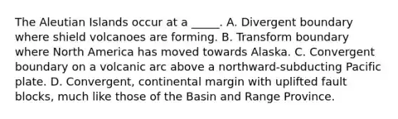 The Aleutian Islands occur at a _____. A. Divergent boundary where shield volcanoes are forming. B. Transform boundary where North America has moved towards Alaska. C. Convergent boundary on a volcanic arc above a northward-subducting Pacific plate. D. Convergent, continental margin with uplifted fault blocks, much like those of the Basin and Range Province.