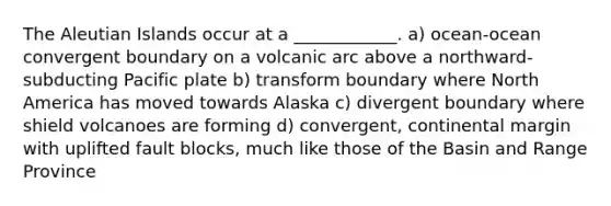 The Aleutian Islands occur at a ____________. a) ocean-ocean convergent boundary on a volcanic arc above a northward-subducting Pacific plate b) transform boundary where North America has moved towards Alaska c) divergent boundary where shield volcanoes are forming d) convergent, continental margin with uplifted fault blocks, much like those of the Basin and Range Province