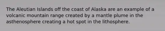 The Aleutian Islands off the coast of Alaska are an example of a volcanic mountain range created by a mantle plume in the asthenosphere creating a hot spot in the lithosphere.