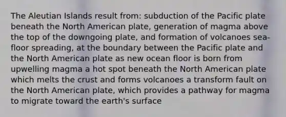 The Aleutian Islands result from: subduction of the Pacific plate beneath the North American plate, generation of magma above the top of the downgoing plate, and formation of volcanoes sea-floor spreading, at the boundary between the Pacific plate and the North American plate as new ocean floor is born from upwelling magma a hot spot beneath the North American plate which melts the crust and forms volcanoes a transform fault on the North American plate, which provides a pathway for magma to migrate toward the earth's surface