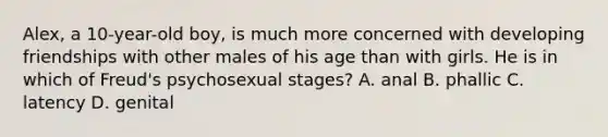 Alex, a 10-year-old boy, is much more concerned with developing friendships with other males of his age than with girls. He is in which of Freud's psychosexual stages? A. anal B. phallic C. latency D. genital