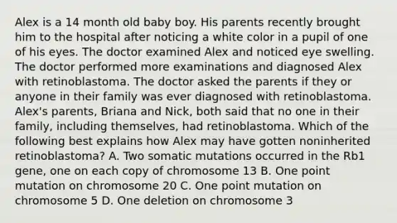 Alex is a 14 month old baby boy. His parents recently brought him to the hospital after noticing a white color in a pupil of one of his eyes. The doctor examined Alex and noticed eye swelling. The doctor performed more examinations and diagnosed Alex with retinoblastoma. The doctor asked the parents if they or anyone in their family was ever diagnosed with retinoblastoma. Alex's parents, Briana and Nick, both said that no one in their family, including themselves, had retinoblastoma. Which of the following best explains how Alex may have gotten noninherited retinoblastoma? A. Two somatic mutations occurred in the Rb1 gene, one on each copy of chromosome 13 B. One point mutation on chromosome 20 C. One point mutation on chromosome 5 D. One deletion on chromosome 3