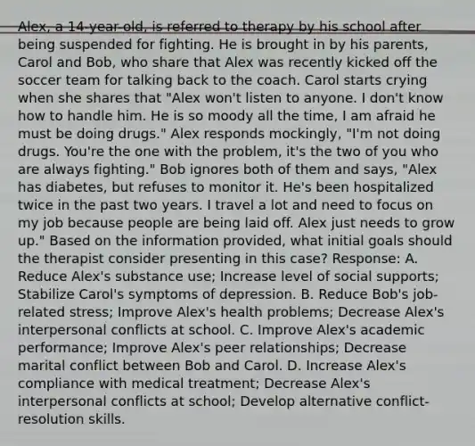 Alex, a 14-year-old, is referred to therapy by his school after being suspended for fighting. He is brought in by his parents, Carol and Bob, who share that Alex was recently kicked off the soccer team for talking back to the coach. Carol starts crying when she shares that "Alex won't listen to anyone. I don't know how to handle him. He is so moody all the time, I am afraid he must be doing drugs." Alex responds mockingly, "I'm not doing drugs. You're the one with the problem, it's the two of you who are always fighting." Bob ignores both of them and says, "Alex has diabetes, but refuses to monitor it. He's been hospitalized twice in the past two years. I travel a lot and need to focus on my job because people are being laid off. Alex just needs to grow up." Based on the information provided, what initial goals should the therapist consider presenting in this case? Response: A. Reduce Alex's substance use; Increase level of social supports; Stabilize Carol's symptoms of depression. B. Reduce Bob's job-related stress; Improve Alex's health problems; Decrease Alex's interpersonal conflicts at school. C. Improve Alex's academic performance; Improve Alex's peer relationships; Decrease marital conflict between Bob and Carol. D. Increase Alex's compliance with medical treatment; Decrease Alex's interpersonal conflicts at school; Develop alternative conflict-resolution skills.