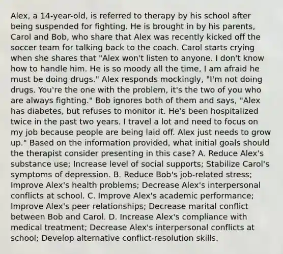 Alex, a 14-year-old, is referred to therapy by his school after being suspended for fighting. He is brought in by his parents, Carol and Bob, who share that Alex was recently kicked off the soccer team for talking back to the coach. Carol starts crying when she shares that "Alex won't listen to anyone. I don't know how to handle him. He is so moody all the time, I am afraid he must be doing drugs." Alex responds mockingly, "I'm not doing drugs. You're the one with the problem, it's the two of you who are always fighting." Bob ignores both of them and says, "Alex has diabetes, but refuses to monitor it. He's been hospitalized twice in the past two years. I travel a lot and need to focus on my job because people are being laid off. Alex just needs to grow up." Based on the information provided, what initial goals should the therapist consider presenting in this case? A. Reduce Alex's substance use; Increase level of social supports; Stabilize Carol's symptoms of depression. B. Reduce Bob's job-related stress; Improve Alex's health problems; Decrease Alex's interpersonal conflicts at school. C. Improve Alex's academic performance; Improve Alex's peer relationships; Decrease marital conflict between Bob and Carol. D. Increase Alex's compliance with medical treatment; Decrease Alex's interpersonal conflicts at school; Develop alternative conflict-resolution skills.