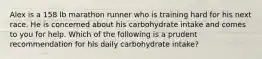 Alex is a 158 lb marathon runner who is training hard for his next race. He is concerned about his carbohydrate intake and comes to you for help. Which of the following is a prudent recommendation for his daily carbohydrate intake?