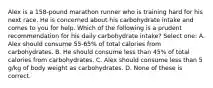 Alex is a 158-pound marathon runner who is training hard for his next race. He is concerned about his carbohydrate intake and comes to you for help. Which of the following is a prudent recommendation for his daily carbohydrate intake? Select one: A. Alex should consume 55-65% of total calories from carbohydrates. B. He should consume less than 45% of total calories from carbohydrates. C. Alex should consume less than 5 g/kg of body weight as carbohydrates. D. None of these is correct.