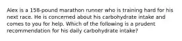 Alex is a 158-pound marathon runner who is training hard for his next race. He is concerned about his carbohydrate intake and comes to you for help. Which of the following is a prudent recommendation for his daily carbohydrate intake?