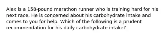 Alex is a 158-pound marathon runner who is training hard for his next race. He is concerned about his carbohydrate intake and comes to you for help. Which of the following is a prudent recommendation for his daily carbohydrate intake?