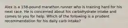 Alex is a 158-pound marathon runner who is training hard for his next race. He is concerned about his carbohydrate intake and comes to you for help. Which of the following is a prudent recommendation for his daily carb intake?