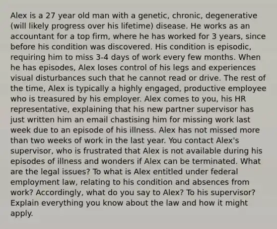 Alex is a 27 year old man with a genetic, chronic, degenerative (will likely progress over his lifetime) disease. He works as an accountant for a top firm, where he has worked for 3 years, since before his condition was discovered. His condition is episodic, requiring him to miss 3-4 days of work every few months. When he has episodes, Alex loses control of his legs and experiences visual disturbances such that he cannot read or drive. The rest of the time, Alex is typically a highly engaged, productive employee who is treasured by his employer. Alex comes to you, his HR representative, explaining that his new partner supervisor has just written him an email chastising him for missing work last week due to an episode of his illness. Alex has not missed more than two weeks of work in the last year. You contact Alex's supervisor, who is frustrated that Alex is not available during his episodes of illness and wonders if Alex can be terminated. What are the legal issues? To what is Alex entitled under federal employment law, relating to his condition and absences from work? Accordingly, what do you say to Alex? To his supervisor? Explain everything you know about the law and how it might apply.