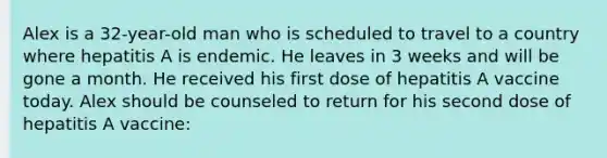 Alex is a 32-year-old man who is scheduled to travel to a country where hepatitis A is endemic. He leaves in 3 weeks and will be gone a month. He received his first dose of hepatitis A vaccine today. Alex should be counseled to return for his second dose of hepatitis A vaccine: