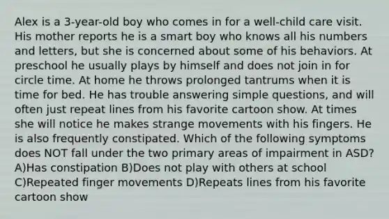 Alex is a 3-year-old boy who comes in for a well-child care visit. His mother reports he is a smart boy who knows all his numbers and letters, but she is concerned about some of his behaviors. At preschool he usually plays by himself and does not join in for circle time. At home he throws prolonged tantrums when it is time for bed. He has trouble answering simple questions, and will often just repeat lines from his favorite cartoon show. At times she will notice he makes strange movements with his fingers. He is also frequently constipated. Which of the following symptoms does NOT fall under the two primary areas of impairment in ASD? A)Has constipation B)Does not play with others at school C)Repeated finger movements D)Repeats lines from his favorite cartoon show