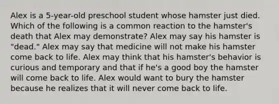 Alex is a 5-year-old preschool student whose hamster just died. Which of the following is a common reaction to the hamster's death that Alex may demonstrate? Alex may say his hamster is "dead." Alex may say that medicine will not make his hamster come back to life. Alex may think that his hamster's behavior is curious and temporary and that if he's a good boy the hamster will come back to life. Alex would want to bury the hamster because he realizes that it will never come back to life.