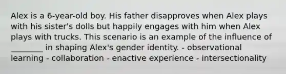 Alex is a 6-year-old boy. His father disapproves when Alex plays with his sister's dolls but happily engages with him when Alex plays with trucks. This scenario is an example of the influence of ________ in shaping Alex's gender identity. - observational learning - collaboration - enactive experience - intersectionality