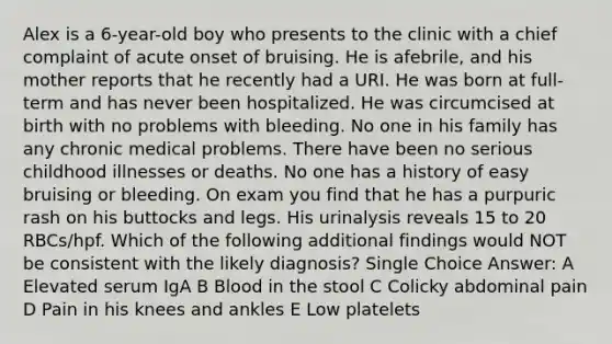 Alex is a 6-year-old boy who presents to the clinic with a chief complaint of acute onset of bruising. He is afebrile, and his mother reports that he recently had a URI. He was born at full-term and has never been hospitalized. He was circumcised at birth with no problems with bleeding. No one in his family has any chronic medical problems. There have been no serious childhood illnesses or deaths. No one has a history of easy bruising or bleeding. On exam you find that he has a purpuric rash on his buttocks and legs. His urinalysis reveals 15 to 20 RBCs/hpf. Which of the following additional findings would NOT be consistent with the likely diagnosis? Single Choice Answer: A Elevated serum IgA B Blood in the stool C Colicky abdominal pain D Pain in his knees and ankles E Low platelets