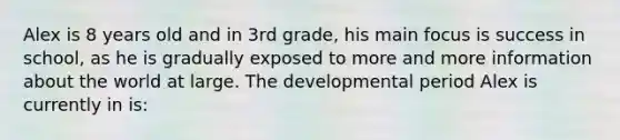 Alex is 8 years old and in 3rd grade, his main focus is success in school, as he is gradually exposed to more and more information about the world at large. The developmental period Alex is currently in is: