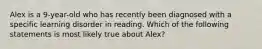 Alex is a 9-year-old who has recently been diagnosed with a specific learning disorder in reading. Which of the following statements is most likely true about Alex?