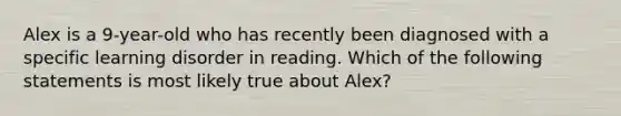 Alex is a 9-year-old who has recently been diagnosed with a specific learning disorder in reading. Which of the following statements is most likely true about Alex?