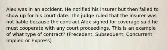 Alex was in an accident. He notified his insurer but then failed to show up for his court date. The judge ruled that the insurer was not liable because the contract Alex signed for coverage said he must cooperate with any court proceedings. This is an example of what type of contract? (Precedent, Subsequent, Concurrent; Implied or Express)