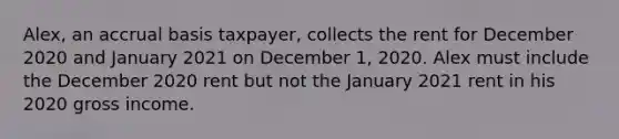 Alex, an accrual basis taxpayer, collects the rent for December 2020 and January 2021 on December 1, 2020. Alex must include the December 2020 rent but not the January 2021 rent in his 2020 gross income.