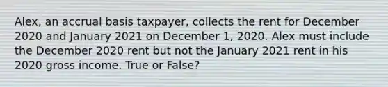 Alex, an accrual basis taxpayer, collects the rent for December 2020 and January 2021 on December 1, 2020. Alex must include the December 2020 rent but not the January 2021 rent in his 2020 gross income. True or False?