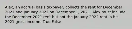 Alex, an accrual basis taxpayer, collects the rent for December 2021 and January 2022 on December 1, 2021. Alex must include the December 2021 rent but not the January 2022 rent in his 2021 gross income. True False