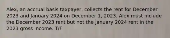 Alex, an accrual basis taxpayer, collects the rent for December 2023 and January 2024 on December 1, 2023. Alex must include the December 2023 rent but not the January 2024 rent in the 2023 gross income. T/F