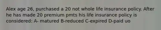 Alex age 26, purchased a 20 not whole life insurance policy. After he has made 20 premium pmts his life insurance policy is considered: A- matured B-reduced C-expired D-paid uo