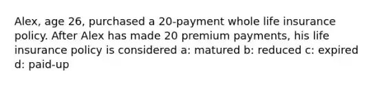 Alex, age 26, purchased a 20-payment whole life insurance policy. After Alex has made 20 premium payments, his life insurance policy is considered a: matured b: reduced c: expired d: paid-up