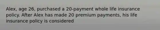 Alex, age 26, purchased a 20-payment whole life insurance policy. After Alex has made 20 premium payments, his life insurance policy is considered