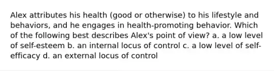 Alex attributes his health (good or otherwise) to his lifestyle and behaviors, and he engages in health-promoting behavior. Which of the following best describes Alex's point of view? a. a low level of self-esteem b. an internal locus of control c. a low level of self-efficacy d. an external locus of control