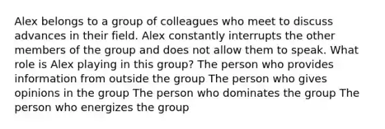 Alex belongs to a group of colleagues who meet to discuss advances in their field. Alex constantly interrupts the other members of the group and does not allow them to speak. What role is Alex playing in this group? The person who provides information from outside the group The person who gives opinions in the group The person who dominates the group The person who energizes the group