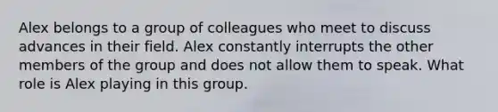 Alex belongs to a group of colleagues who meet to discuss advances in their field. Alex constantly interrupts the other members of the group and does not allow them to speak. What role is Alex playing in this group.