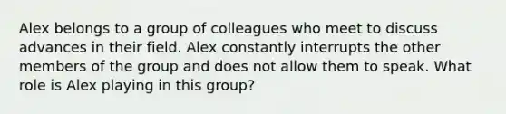 Alex belongs to a group of colleagues who meet to discuss advances in their field. Alex constantly interrupts the other members of the group and does not allow them to speak. What role is Alex playing in this group?