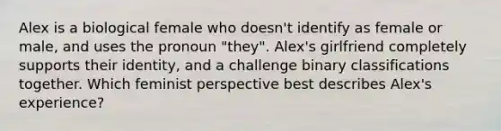 Alex is a biological female who doesn't identify as female or male, and uses the pronoun "they". Alex's girlfriend completely supports their identity, and a challenge binary classifications together. Which feminist perspective best describes Alex's experience?