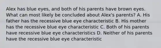 Alex has blue eyes, and both of his parents have brown eyes. What can most likely be concluded about Alex's parents? A. His father has the recessive blue eye characteristic B. His mother has the recessive blue eye characteristic C. Both of his parents have recessive blue eye characteristics D. Neither of his parents have the recessive blue eye characteristic