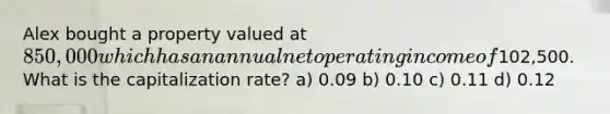 Alex bought a property valued at 850,000 which has an annual net operating income of102,500. What is the capitalization rate? a) 0.09 b) 0.10 c) 0.11 d) 0.12