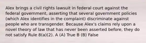 Alex brings a civil rights lawsuit in federal court against the federal government, asserting that several government policies (which Alex identifies in the complaint) discriminate against people who are transgender. Because Alex's claims rely upon a novel theory of law that has never been asserted before, they do not satisfy Rule 8(a)(2). A (A) True B (B) False