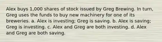 Alex buys 1,000 shares of stock issued by Greg Brewing. In turn, Greg uses the funds to buy new machinery for one of its breweries. a. Alex is investing; Greg is saving. b. Alex is saving; Greg is investing. c. Alex and Greg are both investing. d. Alex and Greg are both saving.