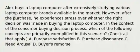 Alex buys a laptop computer after extensively studying various laptop computer brands available in the market. However, after the purchase, he experiences stress over whether the right decision was made in buying the laptop computer. In the context of the consumer buying decision process, which of the following concepts are primarily exemplified in this scenario? (Check all that apply.) A. Purchase satisfaction B. Purchase dissonance C. Need Arousal D. Buyer's remorse