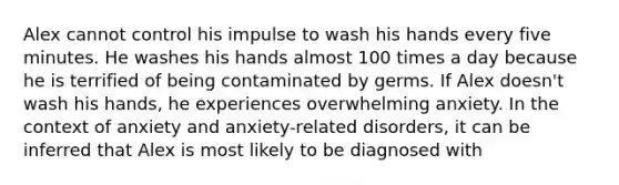 Alex cannot control his impulse to wash his hands every five minutes. He washes his hands almost 100 times a day because he is terrified of being contaminated by germs. If Alex doesn't wash his hands, he experiences overwhelming anxiety. In the context of anxiety and anxiety-related disorders, it can be inferred that Alex is most likely to be diagnosed with