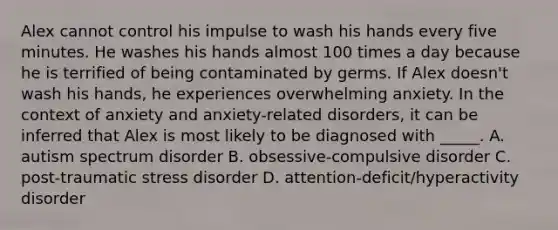 Alex cannot control his impulse to wash his hands every five minutes. He washes his hands almost 100 times a day because he is terrified of being contaminated by germs. If Alex doesn't wash his hands, he experiences overwhelming anxiety. In the context of anxiety and anxiety-related disorders, it can be inferred that Alex is most likely to be diagnosed with _____. A. autism spectrum disorder B. obsessive-compulsive disorder C. post-traumatic stress disorder D. attention-deficit/hyperactivity disorder