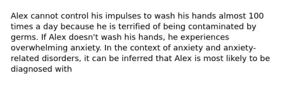 Alex cannot control his impulses to wash his hands almost 100 times a day because he is terrified of being contaminated by germs. If Alex doesn't wash his hands, he experiences overwhelming anxiety. In the context of anxiety and anxiety-related disorders, it can be inferred that Alex is most likely to be diagnosed with