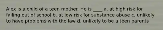 Alex is a child of a teen mother. He is ____ a. at high risk for failing out of school b. at low risk for substance abuse c. unlikely to have problems with the law d. unlikely to be a teen parents