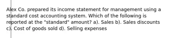 Alex Co. prepared its income statement for management using a standard cost accounting system. Which of the following is reported at the "standard" amount? a). Sales b). Sales discounts c). Cost of goods sold d). Selling expenses