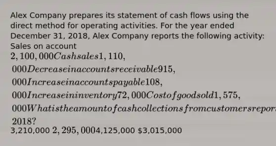 Alex Company prepares its statement of cash flows using the direct method for operating activities. For the year ended December 31, 2018, Alex Company reports the following activity: Sales on account 2,100,000 Cash sales 1,110,000 Decrease in accounts receivable 915,000 Increase in accounts payable 108,000 Increase in inventory 72,000 Cost of good sold 1,575,000 What is the amount of cash collections from customers reported by Alex Company for the year ended December 31, 2018?3,210,000 2,295,0004,125,000 3,015,000