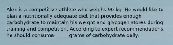 Alex is a competitive athlete who weighs 90 kg. He would like to plan a nutritionally adequate diet that provides enough carbohydrate to maintain his weight and glycogen stores during training and competition. According to expert recommendations, he should consume _____ grams of carbohydrate daily.